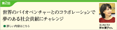 (Japanese only) Part 2 Challenges to contribute to society with dreams through collaboration with bio-ventures around the world (Essayist: Yoko Kishimoto)