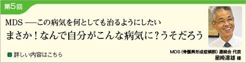 第5回 MDS ―この病気を何としても治るようにしたい― まさか!なんで自分がこんな病気に？うそだろう（MDS（骨髄異形成症候群）連絡会 代表：星崎達雄 様）