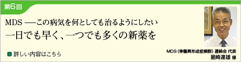 (Japanese only) 6th MDS -I want to cure this disease by all means- As soon as possible, as many new drugs as possible (MDS (Myelodysplastic Syndrome) Liaison Committee Representative: Mr. Tatsuo Hoshizaki)